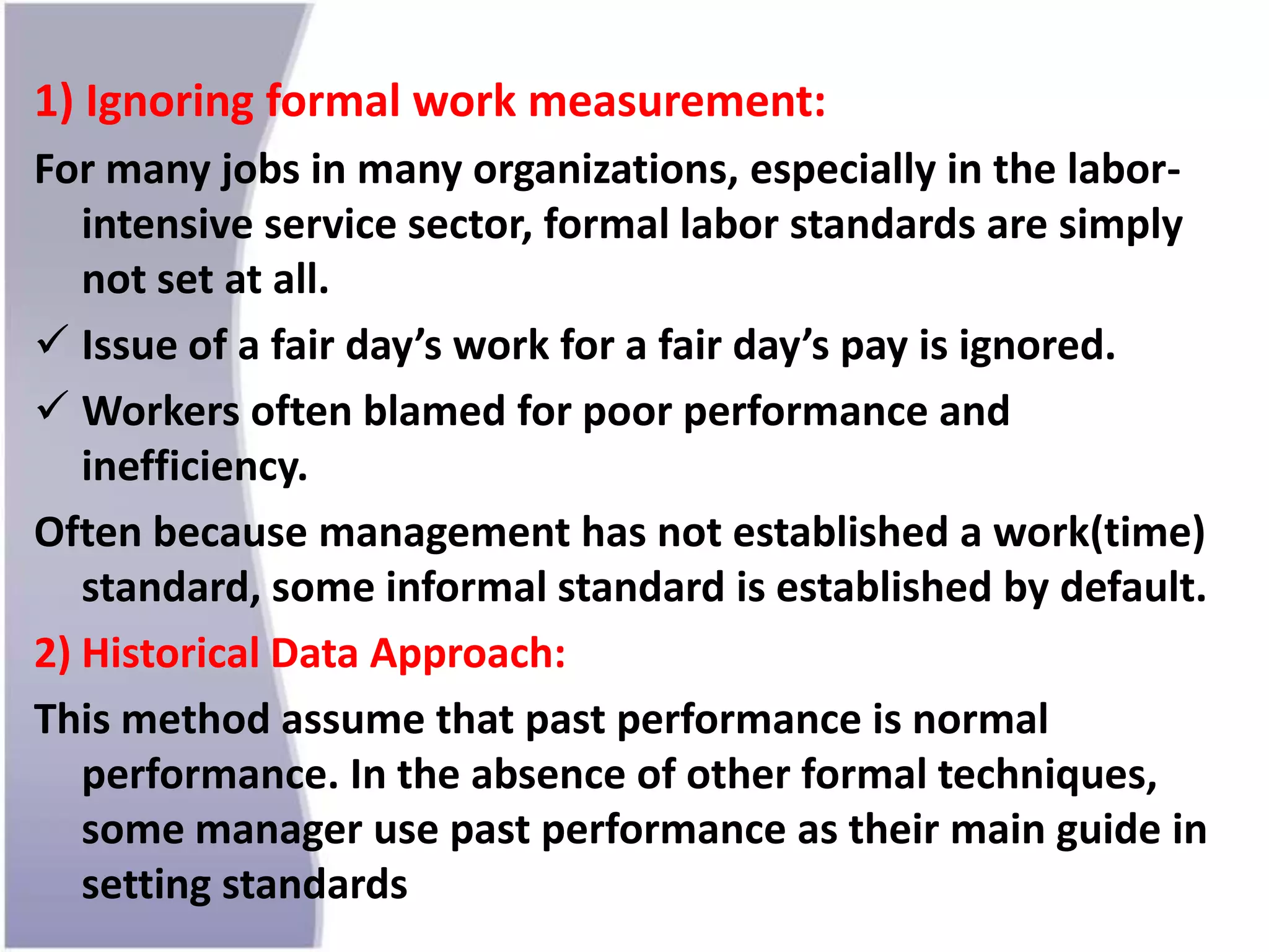 1) Ignoring formal work measurement:
For many jobs in many organizations, especially in the labor-
intensive service sector, formal labor standards are simply
not set at all.
 Issue of a fair day’s work for a fair day’s pay is ignored.
 Workers often blamed for poor performance and
inefficiency.
Often because management has not established a work(time)
standard, some informal standard is established by default.
2) Historical Data Approach:
This method assume that past performance is normal
performance. In the absence of other formal techniques,
some manager use past performance as their main guide in
setting standards
 