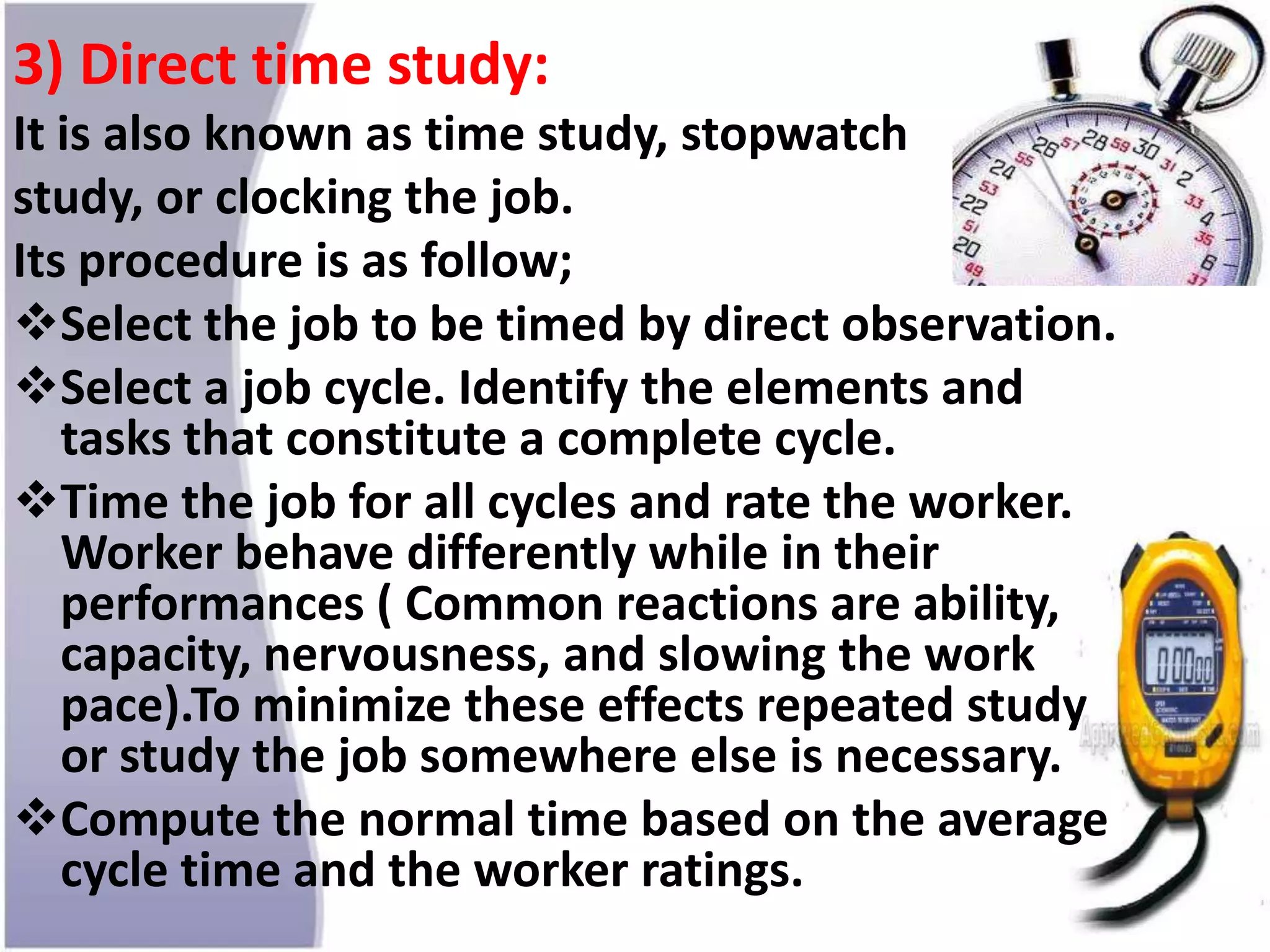3) Direct time study:
It is also known as time study, stopwatch
study, or clocking the job.
Its procedure is as follow;
Select the job to be timed by direct observation.
Select a job cycle. Identify the elements and
tasks that constitute a complete cycle.
Time the job for all cycles and rate the worker.
Worker behave differently while in their
performances ( Common reactions are ability,
capacity, nervousness, and slowing the work
pace).To minimize these effects repeated study
or study the job somewhere else is necessary.
Compute the normal time based on the average
cycle time and the worker ratings.
 