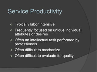 Service Productivity
   Typically labor intensive
   Frequently focused on unique individual
    attributes or desires
   Often an intellectual task performed by
    professionals
   Often difficult to mechanize
   Often difficult to evaluate for quality
 