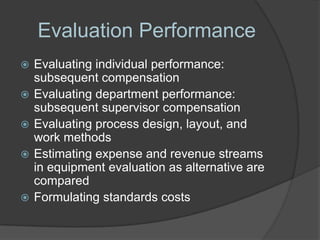 Evaluation Performance
   Evaluating individual performance:
    subsequent compensation
   Evaluating department performance:
    subsequent supervisor compensation
   Evaluating process design, layout, and
    work methods
   Estimating expense and revenue streams
    in equipment evaluation as alternative are
    compared
   Formulating standards costs
 
