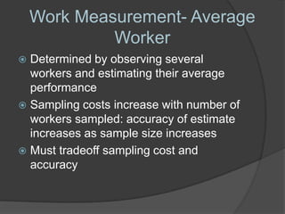 Work Measurement- Average
             Worker
 Determined by observing several
  workers and estimating their average
  performance
 Sampling costs increase with number of
  workers sampled: accuracy of estimate
  increases as sample size increases
 Must tradeoff sampling cost and
  accuracy
 