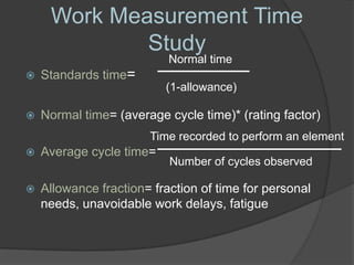 Work Measurement Time
             Study
                           Normal time
   Standards time=
                          (1-allowance)

   Normal time= (average cycle time)* (rating factor)
                       Time recorded to perform an element
   Average cycle time=
                           Number of cycles observed

   Allowance fraction= fraction of time for personal
    needs, unavoidable work delays, fatigue
 