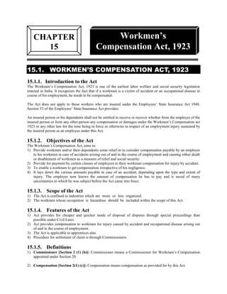 CHAPTER                                     Workmen’s
       15                                   Compensation Act, 1923

15.1. WORKMEN’S COMPENSATION ACT, 1923
15.1.1. Introduction to the Act
The Workmen’s Compensation Act, 1923 is one of the earliest labor welfare and social security legislation
enacted in India. It recognizes the fact that if a workman is a victim of accident or an occupational disease in
course of his employment, he needs to be compensated.

The Act does not apply to those workers who are insured under the Employees’ State Insurance Act 1948.
Section 53 of the Employees’ State Insurance Act provides:

An insured person or his dependents shall not be entitled to receive or recover whether from the employer of the
insured person or from any other person any compensation or damages under the Workmen’s Compensation act
1923 or any other law for the time being in force or otherwise in respect of an employment injury sustained by
the insured person as an employee under this Act.

15.1.2. Objectives of the Act
The Workmen’s Compensation Act, aims to:
1) Provide workmen and/or their dependents some relief or to consider compensation payable by an employer
   to his workmen in case of accidents arising out of and in the course of employment and causing either death
   or disablement of workmen as a measure of relief and social security.
2) Provide for payment by certain classes of employers to their workmen compensation for injury by accident.
3) To enable a workmen to get compensation irrespective of his negligence.
4) It lays down the various amounts payable in case of an accident, depending upon the type and extent of
   injury. The employer now knows the amount of compensation he has to pay and is saved of many
   uncertainties to which he was subject before the Act came into force.

15.1.3. Scope of the Act
1) The Act is confined to industries which are more or less organized.
2) The workmen whose occupation is hazardous should be included within the scope of this Act.

15.1.4. Features of the Act
1) Act provides for cheaper and quicker mode of disposal of disputes through special proceedings than
   possible under Civil Laws.
2) Act provides compensation to workmen for injury caused by accident and occupational disease arising out
   of and in the course of employment.
3) The Act is applicable to apprentices also.
4) Procedure for settlement of claim is through Commissioners.

15.1.5. Definitions
1) Commissioner [Section 2 (1) (b)]: Commissioner means a Commissioner for Workmen’s Compensation
   appointed under Section 20.

2) Compensation [Section 2(1) (c)]: Compensation means compensation as provided for by this Act.
 