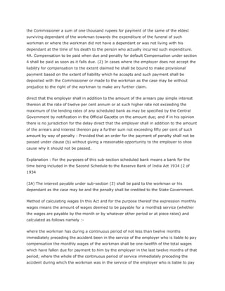 the Commissioner a sum of one thousand rupees for payment of the same of the eldest
surviving dependant of the workman towards the expenditure of the funeral of such
workman or where the workman did not have a dependant or was not living with his
dependant at the time of his death to the person who actually incurred such expenditure.
4A. Compensation to be paid when due and penalty for default Compensation under section
4 shall be paid as soon as it falls due. (2) In cases where the employer does not accept the
liability for compensation to the extent claimed he shall be bound to make provisional
payment based on the extent of liability which he accepts and such payment shall be
deposited with the Commissioner or made to the workman as the case may be without
prejudice to the right of the workman to make any further claim.


direct that the employer shall in addition to the amount of the arrears pay simple interest
thereon at the rate of twelve per cent annum or at such higher rate not exceeding the
maximum of the lending rates of any scheduled bank as may be specified by the Central
Government by notification in the Official Gazette on the amount due; and if in his opinion
there is no jurisdiction for the delay direct that the employer shall in addition to the amount
of the arrears and interest thereon pay a further sum not exceeding fifty per cent of such
amount by way of penalty : Provided that an order for the payment of penalty shall not be
passed under clause (b) without giving a reasonable opportunity to the employer to shoe
cause why it should not be passed.


Explanation : For the purposes of this sub-section scheduled bank means a bank for the
time being included in the Second Schedule to the Reserve Bank of India Act 1934 (2 of
1934


(3A) The interest payable under sub-section (3) shall be paid to the workman or his
dependant as the case may be and the penalty shall be credited to the State Government.


Method of calculating wages In this Act and for the purpose thereof the expression monthly
wages means the amount of wages deemed to be payable for a months$ service (whether
the wages are payable by the month or by whatever other period or at piece rates) and
calculated as follows namely :-


where the workman has during a continuous period of not less than twelve months
immediately preceding the accident been in the service of the employer who is liable to pay
compensation the monthly wages of the workman shall be one-twelfth of the total wages
which have fallen due for payment to him by the employer in the last twelve months of that
period; where the whole of the continuous period of service immediately preceding the
accident during which the workman was in the service of the employer who is liable to pay
 