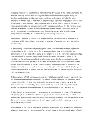 the compensation was less than one month the monthly wages of the workman shall be the
average monthly amount which during the twelve months immediately preceding the
accident was being earned by a workman employed on the same work by the same
employer or if there was no workman so employed by a workman employed on similar work
in the same locality; in other cases including cases in which it is not possible for want of
necessary information to calculate the monthly wages under clause (b) the monthly wages
shall be thirty times the total wages earned in respect of the last continuous period of
service immediately preceding the accident from the employer who is liable to pay
compensation divided by the number of days comprising such period.


Explanation : A period of service shall for the purposes of this section be deemed to be
continuous which has not been interrupted by a period of absence from work exceeding
fourteen days.


6. Review Any half-monthly payment payable under this Act either under an agreement
between the parties or under the order of a Commissioner may be reviewed by the
Commissioner on the application either of the employer or of the workman accompanied by
the certificate of a qualified medical practitioner that there has been a change in the
condition of the workman or subject to rules made under this Act on application made
without such certificate. (2) Any half-monthly payment may on review under this section
subject to the provisions of this Act be continued increased decreased or ended or if the
accident is found to have resulted in permanent disablement be converted to the lump sum
to which the workman is entitled less any amount which he has already received by way of
half-monthly payments.


7. Commutation of half-monthly payments Any right to receive half-monthly payments may
by agreement between the parties or if the parties cannot agree and the payments have
been continued for not less than six months on the application of either party to the
Commissioner be redeemed by the payment of a lump sum of such amount as may be
agreed to by the parties or determined by the Commissioner as the case may be.


8. Distribution of compensation (1) No payment of compensation in respect of a workman
whose injury has resulted in death and no payment of a lump sum as compensation to a
woman or a person under a legal disability shall be made otherwise than by deposit with the
Commissioner and no such payment directly by an employer shall be deemed to be a
payment of compensation :


Provided that in the case of a deceased workman an employer may make to any dependant
advances on account of compensation of an amount equal to three months$ wages of such
 