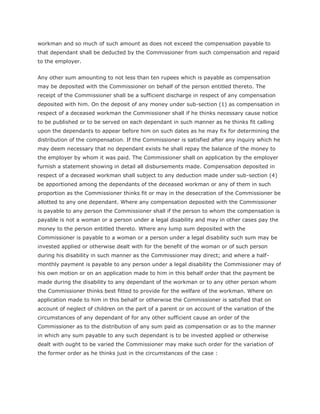 workman and so much of such amount as does not exceed the compensation payable to
that dependant shall be deducted by the Commissioner from such compensation and repaid
to the employer.


Any other sum amounting to not less than ten rupees which is payable as compensation
may be deposited with the Commissioner on behalf of the person entitled thereto. The
receipt of the Commissioner shall be a sufficient discharge in respect of any compensation
deposited with him. On the deposit of any money under sub-section (1) as compensation in
respect of a deceased workman the Commissioner shall if he thinks necessary cause notice
to be published or to be served on each dependant in such manner as he thinks fit calling
upon the dependants to appear before him on such dates as he may fix for determining the
distribution of the compensation. If the Commissioner is satisfied after any inquiry which he
may deem necessary that no dependant exists he shall repay the balance of the money to
the employer by whom it was paid. The Commissioner shall on application by the employer
furnish a statement showing in detail all disbursements made. Compensation deposited in
respect of a deceased workman shall subject to any deduction made under sub-section (4)
be apportioned among the dependants of the deceased workman or any of them in such
proportion as the Commissioner thinks fit or may in the desecration of the Commissioner be
allotted to any one dependant. Where any compensation deposited with the Commissioner
is payable to any person the Commissioner shall if the person to whom the compensation is
payable is not a woman or a person under a legal disability and may in other cases pay the
money to the person entitled thereto. Where any lump sum deposited with the
Commissioner is payable to a woman or a person under a legal disability such sum may be
invested applied or otherwise dealt with for the benefit of the woman or of such person
during his disability in such manner as the Commissioner may direct; and where a half-
monthly payment is payable to any person under a legal disability the Commissioner may of
his own motion or on an application made to him in this behalf order that the payment be
made during the disability to any dependant of the workman or to any other person whom
the Commissioner thinks best fitted to provide for the welfare of the workman. Where on
application made to him in this behalf or otherwise the Commissioner is satisfied that on
account of neglect of children on the part of a parent or on account of the variation of the
circumstances of any dependant of for any other sufficient cause an order of the
Commissioner as to the distribution of any sum paid as compensation or as to the manner
in which any sum payable to any such dependant is to be invested applied or otherwise
dealt with ought to be varied the Commissioner may make such order for the variation of
the former order as he thinks just in the circumstances of the case :
 