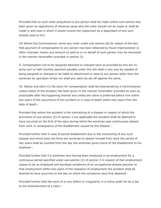 Provided that no such order prejudicial to any person shall be made unless such person has
been given an opportunity of showing cause why the order should not be made or shall be
made in and case in which it would involve the repayment by a dependant of any sum
already paid to him.


(9) Where the Commissioner varies any order under sub-section (8) by reason of the fact
that payment of compensation to any person has been obtained by fraud impersonation or
other improper means any amount so paid to or on behalf of such person may be recovered
in the manner hereinafter provided in section 31.


9. Compensation not to be assigned attached or charged Save as provided by this Act no
lump sum or half-monthly payment payable under this Act shall in any way be capable of
being assigned or charged or be liable to attachment or pass to any person other than the
workman by operation of law nor shall any claim be set off against the same.


10. Notice and claim (1) No claim for compensation shall be entertained by a Commissioner
unless notice of the accident has been given in the manner hereinafter provided as soon as
practicable after the happening thereof and unless the claim is preferred before him within
two years of the occurrence of the accident or in case of death within two years from the
date of death :


Provided that where the accident is the contracting of a disease in respect of which the
provisions of sub-section (2) of section 3 are applicable the accident shall be deemed to
have occurred on the first of the days during which the workman was continuously absent
from work in consequence of the disablement caused by the disease :


Provided further that in case of partial disablement due to the contracting of any such
disease and which does not force the workman to absent himself from work the period of
two years shall be counted from the day the workman gives notice of the disablement to his
employer :


Provided further that if a workman who having been employed in an employment for a
continuous period specified under sub-section (2) of section 3 in respect of that employment
ceases to be so employed and develops symptoms of an occupational disease peculiar to
that employment within two years of the cessation of employment the accident shall be
deemed to have occurred on the day on which the symptoms were first detected :


Provided further that the want of or any defect or irregularity in a notice shall not be a bar
to the entertainment of a claim -
 
