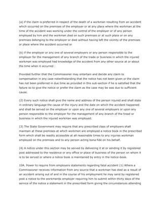 (a) if the claim is preferred in respect of the death of a workman resulting from an accident
which occurred on the premises of the employer or at any place where the workman at the
time of the accident was working under the control of the employer or of any person
employed by him and the workman died on such premises or at such place or on any
premises belonging to the employer or died without having left the vicinity of the premises
or place where the accident occurred or


(b) if the employer or any one of several employers or any person responsible to the
employer for the management of any branch of the trade or business in which the injured
workman was employed had knowledge of the accident from any other source at or about
the time when it occurred :


Provided further that the Commissioner may entertain and decide any claim to
compensation in any case notwithstanding that the notice has not been given or the claim
has not been preferred in due time as provided in this sub-section if he is satisfied that the
failure so to give the notice or prefer the claim as the case may be was due to sufficient
cause.


(2) Every such notice shall give the name and address of the person injured and shall state
in ordinary language the cause of the injury and the date on which the accident happened
and shall be served on the employer or upon any one of several employers or upon any
person responsible to the employer for the management of any branch of the tread or
business in which the injured workman was employed.


(3) The State Government may require that any prescribed class of employers shall
maintain at these premises at which workmen are employed a notice book in the prescribed
form which shall be readily accessible at all reasonable times to any injuries workman
employed on the premises and to any person acting bona fide on his behalf.


(4) A notice under this section may be served by delivering it at or sending it by registered
post addressed to the residence or any office or place of business of the person on whom it
is to be served or where a notice book is maintained by entry in the notice-book.


10A. Power to require from employers statements regarding fatal accident (1) Where a
Commissioner receives information from any source that a workman has died as a result of
an accident arising out of and in the course of his employment he may send by registered
post a notice to the workman$s employer requiring him to submit within thirty days of the
service of the notice a statement in the prescribed form giving the circumstances attending
 