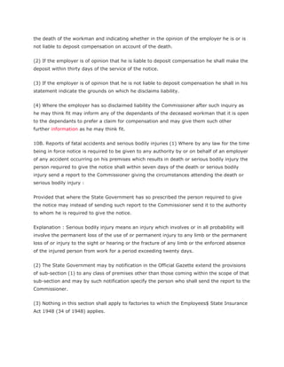 the death of the workman and indicating whether in the opinion of the employer he is or is
not liable to deposit compensation on account of the death.


(2) If the employer is of opinion that he is liable to deposit compensation he shall make the
deposit within thirty days of the service of the notice.


(3) If the employer is of opinion that he is not liable to deposit compensation he shall in his
statement indicate the grounds on which he disclaims liability.


(4) Where the employer has so disclaimed liability the Commissioner after such inquiry as
he may think fit may inform any of the dependants of the deceased workman that it is open
to the dependants to prefer a claim for compensation and may give them such other
further information as he may think fit.


10B. Reports of fatal accidents and serious bodily injuries (1) Where by any law for the time
being in force notice is required to be given to any authority by or on behalf of an employer
of any accident occurring on his premises which results in death or serious bodily injury the
person required to give the notice shall within seven days of the death or serious bodily
injury send a report to the Commissioner giving the circumstances attending the death or
serious bodily injury :


Provided that where the State Government has so prescribed the person required to give
the notice may instead of sending such report to the Commissioner send it to the authority
to whom he is required to give the notice.


Explanation : Serious bodily injury means an injury which involves or in all probability will
involve the permanent loss of the use of or permanent injury to any limb or the permanent
loss of or injury to the sight or hearing or the fracture of any limb or the enforced absence
of the injured person from work for a period exceeding twenty days.


(2) The State Government may by notification in the Official Gazette extend the provisions
of sub-section (1) to any class of premises other than those coming within the scope of that
sub-section and may by such notification specify the person who shall send the report to the
Commissioner.


(3) Nothing in this section shall apply to factories to which the Employees$ State Insurance
Act 1948 (34 of 1948) applies.
 