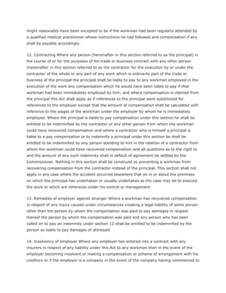 might reasonably have been excepted to be if the workman had been regularly attended by
a qualified medical practitioner whose instructions he had followed and compensation if any
shall be payable accordingly.


12. Contracting Where any person (hereinafter in this section referred to as the principal) in
the course of or for the purposes of his trade or business contract with any other person
(hereinafter in this section referred to as the contractor for the execution by or under the
contractor of the whole or any part of any work which is ordinarily part of the trade or
business of the principal the principal shall be liable to pay to any workman employed in the
execution of the work any compensation which he would have been liable to pay if that
workman had been immediately employed by him; and where compensation is claimed from
the principal this Act shall apply as if references to the principal were substituted for
references to the employer except that the amount of compensation shall be calculated with
reference to the wages of the workman under the employer by whom he is immediately
employed. Where the principal is liable to pay compensation under this section he shall be
entitled to be indemnified by the contractor or any other person from whom the workman
could have recovered compensation and where a contractor who is himself a principal is
liable to a pay compensation or to indemnify a principal under this section be shall be
entitled to be indemnified by any person standing to him in the relation of a contractor from
whom the workman could have recovered compensation and all questions as to the right to
and the amount of any such indemnity shall in default of agreement be settled by the
Commissioner. Nothing in this section shall be construed as preventing a workman from
recovering compensation from the contractor instead of the principal. This section shall not
apply in any case where the accident occurred elsewhere that on in or about the premises
on which the principal has undertaken or usually undertakes as the case may be to execute
the work or which are otherwise under his control or management.


13. Remedies of employer against stranger Where a workman has recovered compensation
in respect of any injury caused under circumstances creating a legal liability of some person
other than the person by whom the compensation was paid to pay damages in respect
thereof the person by whom the compensation was paid and any person who has been
called on to pay an indemnity under section 12 shall be entitled to be indemnified by the
person so liable to pay damages of aforesaid


14. Insolvency of employer Where any employer has entered into a contract with any
insurers in respect of any liability under this Act to any workman then in the event of the
employer becoming insolvent or making a compensation or scheme of arrangement with his
creditors or if the employer is a company in the event of the company having commenced to
 
