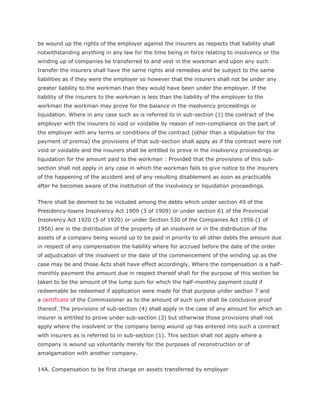 be wound up the rights of the employer against the insurers as respects that liability shall
notwithstanding anything in any law for the time being in force relating to insolvency or the
winding up of companies be transferred to and vest in the workman and upon any such
transfer the insurers shall have the same rights and remedies and be subject to the same
liabilities as if they were the employer so however that the insurers shall not be under any
greater liability to the workman than they would have been under the employer. If the
liability of the insurers to the workman is less than the liability of the employer to the
workman the workman may prove for the balance in the insolvency proceedings or
liquidation. Where in any case such as is referred to in sub-section (1) the contract of the
employer with the insurers to void or voidable by reason of non-compliance on the part of
the employer with any terms or conditions of the contract (other than a stipulation for the
payment of premia) the provisions of that sub-section shall apply as if the contract were not
void or voidable and the insurers shall be entitled to prove in the insolvency proceedings or
liquidation for the amount paid to the workman : Provided that the provisions of this sub-
section shall not apply in any case in which the workman fails to give notice to the insurers
of the happening of the accident and of any resulting disablement as soon as practicable
after he becomes aware of the institution of the insolvency or liquidation proceedings.


There shall be deemed to be included among the debts which under section 49 of the
Presidency-towns Insolvency Act 1909 (3 of 1909) or under section 61 of the Provincial
Insolvency Act 1920 (5 of 1920) or under Section 530 of the Companies Act 1956 (1 of
1956) are in the distribution of the property of an insolvent or in the distribution of the
assets of a company being wound up to be paid in priority to all other debts the amount due
in respect of any compensation the liability where for accrued before the date of the order
of adjudication of the insolvent or the date of the commencement of the winding up as the
case may be and those Acts shall have effect accordingly. Where the compensation is a half-
monthly payment the amount due in respect thereof shall for the purpose of this section be
taken to be the amount of the lump sum for which the half-monthly payment could if
redeemable be redeemed if application were made for that purpose under section 7 and
a certificate of the Commissioner as to the amount of such sum shall be conclusive proof
thereof. The provisions of sub-section (4) shall apply in the case of any amount for which an
insurer is entitled to prove under sub-section (3) but otherwise those provisions shall not
apply where the insolvent or the company being wound up has entered into such a contract
with insurers as is referred to in sub-section (1). This section shall not apply where a
company is wound up voluntarily merely for the purposes of reconstruction or of
amalgamation with another company.


14A. Compensation to be first charge on assets transferred by employer
 