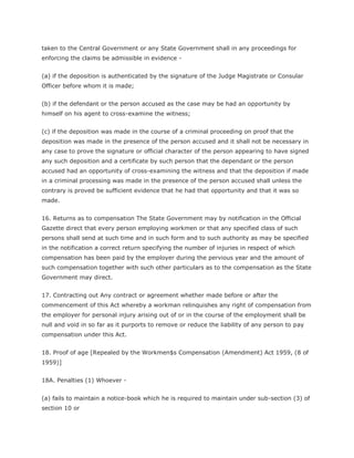 taken to the Central Government or any State Government shall in any proceedings for
enforcing the claims be admissible in evidence -


(a) if the deposition is authenticated by the signature of the Judge Magistrate or Consular
Officer before whom it is made;


(b) if the defendant or the person accused as the case may be had an opportunity by
himself on his agent to cross-examine the witness;


(c) if the deposition was made in the course of a criminal proceeding on proof that the
deposition was made in the presence of the person accused and it shall not be necessary in
any case to prove the signature or official character of the person appearing to have signed
any such deposition and a certificate by such person that the dependant or the person
accused had an opportunity of cross-examining the witness and that the deposition if made
in a criminal processing was made in the presence of the person accused shall unless the
contrary is proved be sufficient evidence that he had that opportunity and that it was so
made.


16. Returns as to compensation The State Government may by notification in the Official
Gazette direct that every person employing workmen or that any specified class of such
persons shall send at such time and in such form and to such authority as may be specified
in the notification a correct return specifying the number of injuries in respect of which
compensation has been paid by the employer during the pervious year and the amount of
such compensation together with such other particulars as to the compensation as the State
Government may direct.


17. Contracting out Any contract or agreement whether made before or after the
commencement of this Act whereby a workman relinquishes any right of compensation from
the employer for personal injury arising out of or in the course of the employment shall be
null and void in so far as it purports to remove or reduce the liability of any person to pay
compensation under this Act.


18. Proof of age [Repealed by the Workmen$s Compensation (Amendment) Act 1959, (8 of
1959)]


18A. Penalties (1) Whoever -


(a) fails to maintain a notice-book which he is required to maintain under sub-section (3) of
section 10 or
 