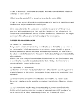(b) fails to send to the Commissioner a statement which he is required to send under sub-
section (1) of section 10A or


(c) fails to send a report which he is required to send under section 10B or


(d) fails to make a return which he is required to make under section 16 shall be punishable
with fine which may extend to five thousand rupees.


(2) No prosecution under this section shall be instituted except by or with the previous
sanction of a Commissioner and no Court shall take cognizance of any offence under this
section unless complaint thereof is made within six months of the date on which the alleged
commission of the offence came to the knowledge of the Commissioner.


CHAPTER III : COMMISSIONERS


19. Reference of Commissioners
If any question arises in any proceedings under this Act as to the liability of any person to
pay compensation (including any question as to whether a person injured is or is not a
workman) or as to the amount of duration of compensation (including any question as to
the nature or extent of disablement) the question shall in default of agreement be settled by
a Commissioner.
No Civil Court shall have jurisdiction to settle decided or deal with any question which is by
or under this Act required to be settled decided or dealt with by a Commissioner or to
enforce any liability incurred under this Act.


20. Appointment of Commissioners
(1) The State Government may by notification in the Official Gazette appoint any person to
be a Commissioner for Workmen$s Compensation for such area as may be specified in the
notification.


(2) Where more than one Commissioner has been appointed for any area the State
Government may by general or special order regulate the distribution of business between
them.


(3) Any Commissioner may for the purpose of deciding any matter referred to him for
decision under this Act choose one or more persons possessing special knowledge of any
matter relevant to the matter under inquiry to assist him in holding the inquiry.
 