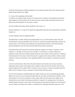 (4) Every Commissioner shall be deemed to be a public servant within the meaning of the
Indian Penal Code (45 of 1860).


21. Venue of proceedings and transfer
(1) Where any matter under this Act is to be done by or before a Commissioner the same
shall subject to the provisions of this Act and to any rules made hereunder be done by or
before the Commissioner for the area in which -


(a) the accident took place which resulted in the injury; or


(b) the workman or in case of his death the dependant claiming the compensation ordinarily
resides; or


(c) the employer has his registered office :


Provided that no matter shall be processed before or by a Commissioner other than the
Commissioner having jurisdiction over the area in which the accident took place without his
giving notice in the manner prescribed by the Central Government to the Commissioner
having jurisdiction over the area and the State Government concerned :


Provided further that where the workman being the master of a ship or a seaman or the
captain or a member of the crew of an aircraft or a workman in a motor vehicle or a
company meets with the accident outside India any such matter may be done by or before a
Commissioner for the area in which the owner or agent of the ship aircraft or motor vehicle
resides or carries on business or the registered office of the company is situate as the case
may be.


(1A) If a Commissioner other than the Commissioner with whom any money has been
deposited under section 8 proceeds with a matters under this Act the former may for the
proper disposal of the matter call for transfer of any records or moneys remaining with the
latter and on receipt of such a request he shall comply with the same.


(2) If a Commissioner is satisfied that any matter arising out of any proceedings pending
before him can be more conveniently dealt with by any other Commissioner whether in the
same State or not he may subject to rules made under this Act order such matter to be
transferred to such other Commissioner either for report or for disposal and if he does so
shall forthwith transmit to such other Commissioner all documents relevant for the decision
of such matter and where the matter in transferred for disposal shall also transmit in the
 