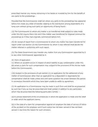 prescribed manner any money remaining in his hands or invested by him for the benefit of
any party to the proceedings :


Provided that the Commissioner shall not where any party to the proceedings has appeared
before him made any order of transfer relating to the distribution among dependants of a
lump sum without giving such party an opportunity of being heard :


(3) The Commissioner to whom any matter is so transferred shall subject to rules made
under this Act inquire there into and if the matter was transferred for disposal continue the
proceedings as if they had originally commenced before him.


(4) On receipt of report from a Commissioner to whom any matter has been transferred for
report under sub-section (2) the Commissioner by whom it was referred shall decide the
matter referred in conformity with such report.


(5) The State Government may transfer any matter from any Commissioner appointed by it
to any other Commissioner appointed by it.


22. Form of application
(1) Where an accident occurs in respect of which liability to pay compensation under this
Act arises a claim for such compensation may subject to the provisions of this Act be made
before the Commissioner,


(1A) Subject to the provisions of sub-section (1) no application for the settlement of any
matter of Commissioner other than an application by a dependant or dependants for
compensation shall be made unless and until some question has arisen between the parties
in connection therewith which they have been unable to settle by agreement.


(2) An application to a Commissioner may be made in such form and shall be accompanied
by such fee if any as may be prescribed and shall contain in addition to any particulars
which may be prescribed the following particulars namely :-


(a) A concise statement of the circumstances in which the application is made and the relief
or order which the applicant claims;


(b) in the case of a claim for compensation against an employer the date of service of notice
of the accident on the employer and if such notice has not been served or has not been
served in due time the reason for such omission;
 