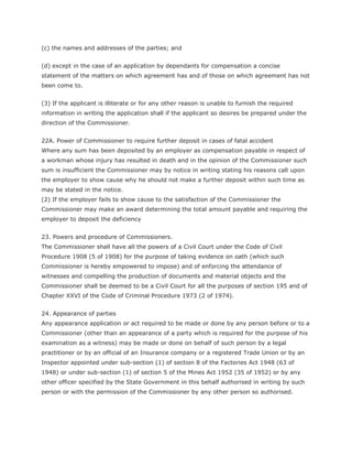 (c) the names and addresses of the parties; and


(d) except in the case of an application by dependants for compensation a concise
statement of the matters on which agreement has and of those on which agreement has not
been come to.


(3) If the applicant is illiterate or for any other reason is unable to furnish the required
information in writing the application shall if the applicant so desires be prepared under the
direction of the Commissioner.


22A. Power of Commissioner to require further deposit in cases of fatal accident
Where any sum has been deposited by an employer as compensation payable in respect of
a workman whose injury has resulted in death and in the opinion of the Commissioner such
sum is insufficient the Commissioner may by notice in writing stating his reasons call upon
the employer to show cause why he should not make a further deposit within such time as
may be stated in the notice.
(2) If the employer fails to show cause to the satisfaction of the Commissioner the
Commissioner may make an award determining the total amount payable and requiring the
employer to deposit the deficiency


23. Powers and procedure of Commissioners.
The Commissioner shall have all the powers of a Civil Court under the Code of Civil
Procedure 1908 (5 of 1908) for the purpose of taking evidence on oath (which such
Commissioner is hereby empowered to impose) and of enforcing the attendance of
witnesses and compelling the production of documents and material objects and the
Commissioner shall be deemed to be a Civil Court for all the purposes of section 195 and of
Chapter XXVI of the Code of Criminal Procedure 1973 (2 of 1974).


24. Appearance of parties
Any appearance application or act required to be made or done by any person before or to a
Commissioner (other than an appearance of a party which is required for the purpose of his
examination as a witness) may be made or done on behalf of such person by a legal
practitioner or by an official of an Insurance company or a registered Trade Union or by an
Inspector appointed under sub-section (1) of section 8 of the Factories Act 1948 (63 of
1948) or under sub-section (1) of section 5 of the Mines Act 1952 (35 of 1952) or by any
other officer specified by the State Government in this behalf authorised in writing by such
person or with the permission of the Commissioner by any other person so authorised.
 