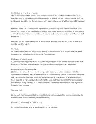 25. Method of recording evidence
The Commissioner shall make a brief memorandum of the substance of the evidence of
every witness as the examination of the witness proceeds and such memorandum shall be
written and signed by the Commissioner with his own hand and shall form part of the record
:


Provided that if the Commissioner is prevented from making such memorandum he shall
record the reason of his inability to do so and shall cause such memorandum to be made in
writing from his dictation and shall sign the same and such memorandum shall form part of
the record :


Provided further that the evidence of any medical witness shall be take down as nearly as
may be word for word.


26. Costs
All costs incidental to any proceedings before a Commissioner shall subject to rules made
under this Act be in the discretion of the Commissioner.


27. Power of submit cases
A Commissioner may if he thinks fit submit any question of law for the decision of the High
Court and if he does so shall decide the question in conformity with such decision.


28. Registration of agreements
(1) Where the amount of any lump sum payable as compensation has been settled by
agreement whether by way of redemption of a half-monthly payment or otherwise or where
any compensation has been so settled as being payable to a woman or a person under a
legal disability a memorandum thereof shall be sent by the employer to the Commissioner
who shall on being satisfied as to its genuineness record the memorandum in a register in
the prescribed manner :


Provided that -


(a) no such memorandum shall be recorded before seven days after communication by the
Commissioner of notice to the parties concerned;


[Clause (b) omitted by Act 5 of 1929.]


(c) the Commissioner may at any time rectify the register;
 