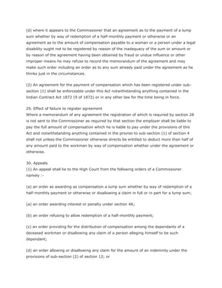 (d) where it appears to the Commissioner that an agreement as to the payment of a lump
sum whether by way of redemption of a half-monthly payment or otherwise or an
agreement as to the amount of compensation payable to a woman or a person under a legal
disability ought not to be registered by reason of the inadequacy of the sum or amount or
by reason of the agreement having been obtained by fraud or undue influence or other
improper means he may refuse to record the memorandum of the agreement and may
make such order including an order as to any sum already paid under the agreement as he
thinks just in the circumstances.


(2) An agreement for the payment of compensation which has been registered under sub-
section (1) shall be enforceable under this Act notwithstanding anything contained in the
Indian Contract Act 1872 (9 of 1872) or in any other law for the time being in force.


29. Effect of failure to register agreement
Where a memorandum of any agreement the registration of which is required by section 28
is not sent to the Commissioner as required by that section the employer shall be liable to
pay the full amount of compensation which he is liable to pay under the provisions of this
Act and notwithstanding anything contained in the proviso to sub-section (1) of section 4
shall not unless the Commissioner otherwise directs be entitled to deduct more than half of
any amount paid to the workman by way of compensation whether under the agreement or
otherwise.


30. Appeals
(1) An appeal shall lie to the High Court from the following orders of a Commissioner
namely :-


(a) an order as awarding as compensation a lump sum whether by way of redemption of a
half-monthly payment or otherwise or disallowing a claim in full or in part for a lump sum;


(a) an order awarding interest or penalty under section 4A;


(b) an order refusing to allow redemption of a half-monthly payment;


(c) an order providing for the distribution of compensation among the dependants of a
deceased workman or disallowing any claim of a person alleging himself to be such
dependant;


(d) an order allowing or disallowing any claim for the amount of an indemnity under the
provisions of sub-section (2) of section 12; or
 