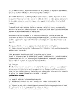 (e) an order refusing to register a memorandum of agreement or registering the same or
providing for the registration of the same subject to conditions :


Provided that no appeal shall lie against any order unless a substantial question of law is
involved in the appeal and in the case of an order other than an order such as is referred to
in clause (b) unless the amount in dispute in the appeal is not less than three hundred
rupees :


Provided further that no appeal shall lie in any case in which the parties have agreed to
abide by the decision of the Commissioner or in which the order of the Commissioner gives
effect to an agreement come to by the parties :


Provided further that no appeal by an employer under clause (a) shall lie unless the
memorandum of appeal is accompanied by a certificate by the Commissioner to the effect
that the appellant has deposited with him the amount payable under the order appealed
against.


The period of limitation for an appeal under this section shall be sixty days.
(3) The provisions of section 5 of the Limitation Act 1963 (36 of 1963) shall be applicable to
appeals under this section.


30A. Withholding of certain payments pending decision of appeal
Where an employer makes an appeal under clause (a) of sub-section (1) of section 30 the
Commissioner may and if so directed by the High Court shall pending the decision of the
appeal withhold payment of any sum in deposit with him.


31. Recovery
The Commissioner may recover as an arrear of land revenue any amount payable by any
person under this Act whether under an agreement for the payment of compensation or
otherwise and the Commissioner shall be deemed to be a public officer within the meaning
of section 5 of the Revenue Recovery Act 1890 (1 of 1890).
CHAPTER IV : RULES


32. Power of the State Government to make rules
(1) The State Government may make rules to carry out the purpose of this Act.


(2) In particular and without prejudice to the generality of the foregoing power such rules
may provide for all or any of the following matters namely :-
 