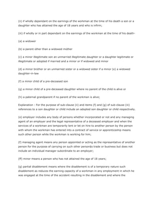 (ii) if wholly dependant on the earnings of the workman at the time of his death a son or a
daughter who has attained the age of 18 years and who is infirm;


(iii) if wholly or in part dependant on the earnings of the workman at the time of his death-


(a) a widower


(b) a parent other than a widowed mother


(c) a minor illegitimate son an unmarried illegitimate daughter or a daughter legitimate or
illegitimate or adopted if married and a minor or if widowed and minor


(d) a minor brother or an unmarried sister or a widowed sister if a minor (e) a widowed
daughter-in-law


(f) a minor child of a pre-deceased son


(g) a minor child of a pre-deceased daughter where no parent of the child is alive or


(h) a paternal grandparent if no parent of the workman is alive;


Explanation : For the purpose of sub-clause (ii) and items (f) and (g) of sub-clause (iii)
references to a son daughter or child include an adopted son daughter or child respectively.


(e) employer includes any body of persons whether incorporated or not and any managing
agent of an employer and the legal representative of a deceased employer and when the
services of a workman are temporarily lent or let on hire to another person by the person
with whom the workman has entered into a contract of service or apprenticeship means
such other person while the workman is working for him;


(f) managing agent means any person appointed or acting as the representative of another
person for the purpose of carrying on such other person$s trade or business but does not
include an individual manager subordinate to an employer;


(ff) minor means a person who has not attained the age of 18 years;


(g) partial disablement means where the disablement is of a temporary nature such
disablement as reduces the earning capacity of a workman in any employment in which he
was engaged at the time of the accident resulting in the disablement and where the
 