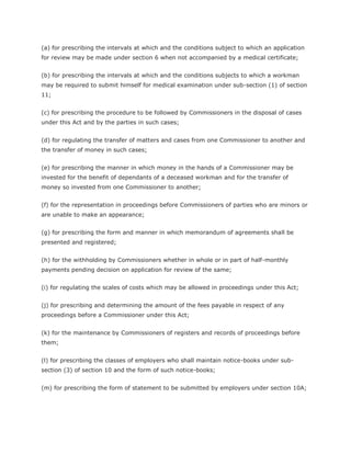 (a) for prescribing the intervals at which and the conditions subject to which an application
for review may be made under section 6 when not accompanied by a medical certificate;


(b) for prescribing the intervals at which and the conditions subjects to which a workman
may be required to submit himself for medical examination under sub-section (1) of section
11;


(c) for prescribing the procedure to be followed by Commissioners in the disposal of cases
under this Act and by the parties in such cases;


(d) for regulating the transfer of matters and cases from one Commissioner to another and
the transfer of money in such cases;


(e) for prescribing the manner in which money in the hands of a Commissioner may be
invested for the benefit of dependants of a deceased workman and for the transfer of
money so invested from one Commissioner to another;


(f) for the representation in proceedings before Commissioners of parties who are minors or
are unable to make an appearance;


(g) for prescribing the form and manner in which memorandum of agreements shall be
presented and registered;


(h) for the withholding by Commissioners whether in whole or in part of half-monthly
payments pending decision on application for review of the same;


(i) for regulating the scales of costs which may be allowed in proceedings under this Act;


(j) for prescribing and determining the amount of the fees payable in respect of any
proceedings before a Commissioner under this Act;


(k) for the maintenance by Commissioners of registers and records of proceedings before
them;


(l) for prescribing the classes of employers who shall maintain notice-books under sub-
section (3) of section 10 and the form of such notice-books;


(m) for prescribing the form of statement to be submitted by employers under section 10A;
 