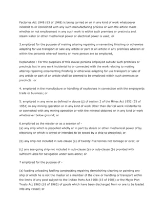 Factories Act 1948 (63 of 1948) is being carried on or in any kind of work whatsoever
incident to or connected with any such manufacturing process or with the article made
whether or not employment in any such work is within such premises or precincts and
steam water or other mechanical power or electrical power is used; or


3.employed for the purpose of making altering repairing ornamenting finishing or otherwise
adapting for use transport or sale any article or part of an article in any premises wherein or
within the percents whereof twenty or more person are so employed,


Explanation : For the purposes of this clause persons employed outside such premises or
precincts but in any work incidental to or connected with the work relating to making
altering repairing ornamenting finishing or otherwise adapting for use transport or sale of
any article or part of an article shall be deemed to be employed within such premises or
precincts: or


4. employed in the manufacture or handling of explosives in connection with the employer$s
trade or business; or


5. employed in any mine as defined in clause (j) of section 2 of the Mines Act 1952 (35 of
1952) in any mining operation or in any kind of work other than clerical work incidental to
or connected with any mining operation or with the mineral obtained or in any kind or work
whatsoever below ground; or


6.employed as the master or as a seaman of -
(a) any ship which is propelled wholly or in part by steam or other mechanical power of by
electricity or which is towed or intended to be towed by a ship so propelled; or


(b) any ship not included in sub-clause (a) of twenty-five tonnes net tonnage or over; or


(c) any sea-going ship not included in sub-clause (a) or sub-clause (b) provided with
sufficient area for navigation under sails alone; or


7 employed for the purpose of -


(a) loading unloading fuelling constructing repairing demolishing cleaning or painting any
ship of which he is not the master or a member of the crew or handling or transport within
the limits of any post subject to the Indian Ports Act 1908 (15 of 1908) or the Major Port
Trusts Act 1963 (18 of 1963) of goods which have been discharged from or are to be loaded
into any vessel; or
 