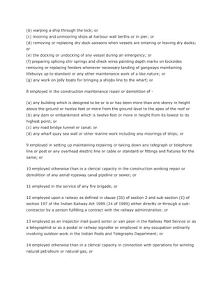(b) warping a ship through the lock; or
(c) mooring and unmooring ships at harbour wall berths or in pier; or
(d) removing or replacing dry dock caissons when vessels are entering or leaving dry docks;
or
(e) the docking or undocking of any vessel during an emergency; or
(f) preparing splicing chir springs and check wires painting depth marks on locksides
removing or replacing fenders whenever necessary landing of gangways maintaining
lifebuoys up to standard or any other maintenance work of a like nature; or
(g) any work on jolly boats for bringing a ship$s line to the wharf; or


8 employed in the construction maintenance repair or demolition of -


(a) any building which is designed to be or is or has been more than one storey in height
above the ground or twelve feet or more from the ground level to the apex of the roof or
(b) any dam or embankment which is twelve feet or more in height from its lowest to its
highest point; or
(c) any road bridge tunnel or canal; or
(d) any wharf quay sea wall or other marine work including any moorings of ships; or


9 employed in setting up maintaining repairing or taking down any telegraph or telephone
line or post or any overhead electric line or cable or standard or fittings and fixtures for the
same; or


10 employed otherwise than in a clerical capacity in the construction working repair or
demolition of any aerial ropeway canal pipeline or sewer; or


11 employed in the service of any fire brigade; or


12 employed upon a railway as defined in clause (31) of section 2 and sub-section (1) of
section 197 of the Indian Railway Act 1989 (24 of 1989) either directly or through a sub-
contractor by a person fulfilling a contract with the railway administration; or


13 employed as an inspector mail guard sorter or van peon in the Railway Mail Service or as
a telegraphist or as a postal or railway signaller or employed in any occupation ordinarily
involving outdoor work in the Indian Posts and Telegraphs Department; or


14 employed otherwise than in a clerical capacity in connection with operations for winning
natural petroleum or natural gas; or
 