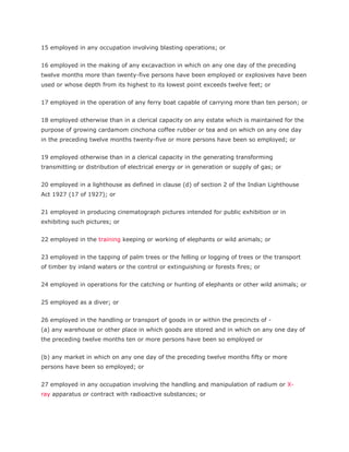 15 employed in any occupation involving blasting operations; or


16 employed in the making of any excavaction in which on any one day of the preceding
twelve months more than twenty-five persons have been employed or explosives have been
used or whose depth from its highest to its lowest point exceeds twelve feet; or


17 employed in the operation of any ferry boat capable of carrying more than ten person; or


18 employed otherwise than in a clerical capacity on any estate which is maintained for the
purpose of growing cardamom cinchona coffee rubber or tea and on which on any one day
in the preceding twelve months twenty-five or more persons have been so employed; or


19 employed otherwise than in a clerical capacity in the generating transforming
transmitting or distribution of electrical energy or in generation or supply of gas; or


20 employed in a lighthouse as defined in clause (d) of section 2 of the Indian Lighthouse
Act 1927 (17 of 1927); or


21 employed in producing cinematograph pictures intended for public exhibition or in
exhibiting such pictures; or


22 employed in the training keeping or working of elephants or wild animals; or


23 employed in the tapping of palm trees or the felling or logging of trees or the transport
of timber by inland waters or the control or extinguishing or forests fires; or


24 employed in operations for the catching or hunting of elephants or other wild animals; or


25 employed as a diver; or


26 employed in the handling or transport of goods in or within the precincts of -
(a) any warehouse or other place in which goods are stored and in which on any one day of
the preceding twelve months ten or more persons have been so employed or


(b) any market in which on any one day of the preceding twelve months fifty or more
persons have been so employed; or


27 employed in any occupation involving the handling and manipulation of radium or X-
ray apparatus or contract with radioactive substances; or
 