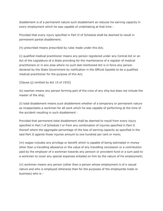 disablement is of a permanent nature such disablement as reduces his earning capacity in
every employment which he was capable of undertaking at that time :


Provided that every injury specified in Part II of Schedule shall be deemed to result in
permanent partial disablement;


(h) prescribed means prescribed by rules made under this Act;


(i) qualified medical practitioner means any person registered under any Central Act or an
Act of the Legislature of a State providing for the maintenance of a register of medical
practitioners or in any area where no such last-mentioned Act is in force any person
declared by the State Government by notification in the Official Gazette to be a qualified
medical practitioner for the purpose of this Act;


[Clause (j) omitted by Act 15 of 1933]


(k) seaman means any person forming part of the crew of any ship but does not include the
master of the ship;


(l) total disablement means such disablement whether of a temporary or permanent nature
as incapacitates a workman for all work which he was capable of performing at the time of
the accident resulting in such disablement :


Provided that permanent total disablement shall be deemed to result from every injury
specified in Part I of Schedule I or from any combination of injuries specified in Part II
thereof where the aggregate percentage of the loss of earning capacity as specified in the
said Part II against those injuries amount to one hundred per cent or more;


(m) wages includes any privilege or benefit which is capable of being estimated in money
other than a travelling allowance or the value of any travelling concession or a contribution
paid by the employer of a workman towards any pension or provident fund or a sum paid to
a workman to cover any special expenses entailed on him by the nature of his employment;


(n) workman means any person (other than a person whose employment is of a casual
nature and who is employed otherwise than for the purposes of the employer$s trade or
business) who is -
 
