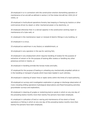 28 employed in or in connection with the construction erection dismantling operation or
maintenance of an aircraft as defined in section 2 of the Indian Aircraft Act 1934 (22 of
1934); or


29 employed in horticultural operations forestry bee keeping or framing by tractors or other
contrivances driven by steam or other mechanical power or by electricity; or


30 employed otherwise than in a clerical capacity in the construction working repair or
maintenance of a tube-well; or


31 employed in the maintenance repair or renewal of electric fittings in any building; or


32 employed in a circus.


33 employed as watchman in any factory or establishment; or


34 employed in any operation in the sea for catching fish;


35 employed in any employment which requires handling of snakes for the purpose of
extraction of venom or for the purpose of looking after snakes or handling any other
poisonous animal or insects; or


36 employed in handling animals like horses mules and bulls;


37 employed for the purpose of loading or unloading any mechanically propelled vehicle or
in the handling or transport of goods which have been loaded in such vehicles;


38 employed in cleaning of sewer lines or septic tanks within the limits of a local authority;


39 employed on surveys and investigation exploration or garage or discharge observation of
rivers including drilling operations hydrological observations and flood forecasting activities
groundwater surveys and exploration;


40 employed in cleaning of jungles or reclaiming land or ponds in which on any one day of
the preceding twelve months more than twenty-five persons have been employed;


41 employed in cultivation of land or rearing and maintenance of live-stock or forest
operations or fishing in which on any one day of the preceding twelve months more than
twenty-five persons have been employed;
 