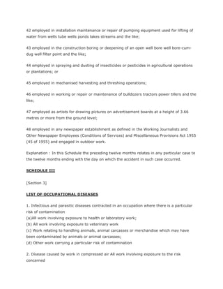 42 employed in installation maintenance or repair of pumping equipment used for lifting of
water from wells tube wells ponds lakes streams and the like;


43 employed in the construction boring or deepening of an open well bore well bore-cum-
dug well filter point and the like;


44 employed in spraying and dusting of insecticides or pesticides in agricultural operations
or plantations; or


45 employed in mechanised harvesting and threshing operations;


46 employed in working or repair or maintenance of bulldozers tractors power tillers and the
like;


47 employed as artists for drawing pictures on advertisement boards at a height of 3.66
metres or more from the ground level;


48 employed in any newspaper establishment as defined in the Working Journalists and
Other Newspaper Employees (Conditions of Services) and Miscellaneous Provisions Act 1955
(45 of 1955) and engaged in outdoor work.


Explanation : In this Schedule the preceding twelve months relates in any particular case to
the twelve months ending with the day on which the accident in such case occurred.


SCHEDULE III


[Section 3]


LIST OF OCCUPATIONAL DISEASES


1. Infectious and parasitic diseases contracted in an occupation where there is a particular
risk of contamination
(a)All work involving exposure to health or laboratory work;
(b) All work involving exposure to veterinary work
(c) Work relating to handling animals, animal carcasses or merchandise which may have
been contaminated by animals or animal carcasses;
(d) Other work carrying a particular risk of contamination


2. Disease caused by work in compressed air All work involving exposure to the risk
concerned
 