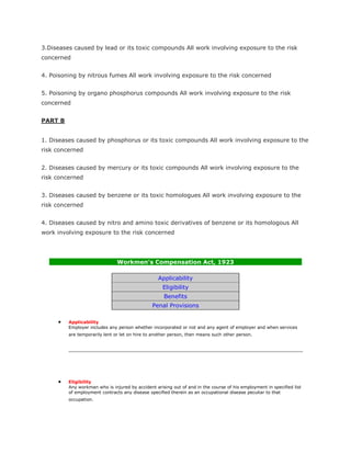 3.Diseases caused by lead or its toxic compounds All work involving exposure to the risk
concerned


4. Poisoning by nitrous fumes All work involving exposure to the risk concerned


5. Poisoning by organo phosphorus compounds All work involving exposure to the risk
concerned


PART B


1. Diseases caused by phosphorus or its toxic compounds All work involving exposure to the
risk concerned


2. Diseases caused by mercury or its toxic compounds All work involving exposure to the
risk concerned


3. Diseases caused by benzene or its toxic homologues All work involving exposure to the
risk concerned


4. Diseases caused by nitro and amino toxic derivatives of benzene or its homologous All
work involving exposure to the risk concerned




                               Workmen's Compensation Act, 1923

                                                  Applicability
                                                    Eligibility
                                                    Benefits
                                               Penal Provisions

         Applicability
         Employer includes any person whether incorporated or not and any agent of employer and when services
         are temporarily lent or let on hire to another person, then means such other person.




         Eligibility
         Any workman who is injured by accident arising out of and in the course of his employment in specified list
         of employment contracts any disease specified therein as an occupational disease peculiar to that
         occupation.
 