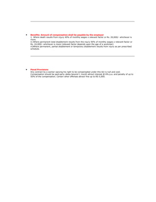 Benefits: Amount of compensation shall be payable by the employer
i) Where death results from injury 40% of monthly wages x relevant factor or Rs. 20,000/- whichever is
more.
ii) Where permanent total disablement results from the injury 50% of monthly wages x relevant factor or
Rs. 24,000/- whichever is more (relevant factor depends upon the age of a workman)
iii)Where permanent, partial disablement or temporary disablement results from injury as per prescribed
schedule.




Penal Provisions
Any contract by a worker waiving his right to be compensated under this Act is null and void.
Compensation should be paid early–delay beyond 1 month attract interest @ 6% p.a. and penalty of up to
50% of the compensation. Certain other offenses attract fine up to RS 5,000.
 
