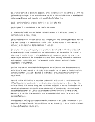 (i) a railway servant as defined in Section 3 of the Indian Railways Act 1890 (9 of 1890) not
permanently employed in any administrative district or sub-divisional office of a railway and
not employed in any such capacity as is specified in Schedule II or


(ia)(a) a master seaman or other member of the crew of a ship.


(b) a captain or other member of the crew of an aircraft


(c) a person recruited as driver helper mechanic cleaner or in any other capacity in
connection with a motor vehicle


(d) a person recruited for work abroad by a company and who is employed outside India in
any such capacity as is specified in Schedule II and the ship aircraft or motor vehicle or
company as the case may be is registered in India or;


(ii) employed in any such capacity as is specified in Schedule II whether the contract of
employment was made before or after the passing of this Act and whether the contract is
expressed or implied oral or in writing; but does not include any person working in the
capacity of a member of the Armed Forces of the Union; and any reference to a workman
who has been injured shall where the workman is dead includes a reference to his
dependants or any of them.


(2) The exercise and performance of the powers and duties of a local authority or of any
department acting on behalf of the Government shall for the purposes of this Act unless a
contrary intention appears be deemed to be the trade or business of such authority or
department.


(3) The Central Government or the State Government after giving by notification in the
Official Gazette not less than three months$ notice of its intention so to do may by a like
notification add to Schedule II any class of persons employed in any occupation which it is
satisfied is a hazardous occupation and the provisions of this Act shall thereupon apply in
case of notification by the Central Government within the territories to which the Act
extends or in the case of a notification by a State Government within the State to such
classes of persons :


Provided that in making addition the Central Government or the State Government as the
case may be may direct that the provisions of this Act shall apply to such classes of persons
in respect of specified injuries only.
 