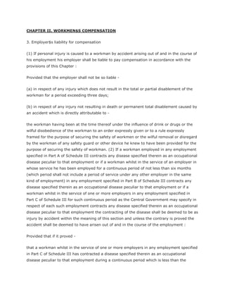 CHAPTER II. WORKMEN$S COMPENSATION


3. Employer$s liability for compensation


(1) If personal injury is caused to a workman by accident arising out of and in the course of
his employment his employer shall be liable to pay compensation in accordance with the
provisions of this Chapter :


Provided that the employer shall not be so liable -


(a) in respect of any injury which does not result in the total or partial disablement of the
workman for a period exceeding three days;


(b) in respect of any injury not resulting in death or permanent total disablement caused by
an accident which is directly attributable to -


the workman having been at the time thereof under the influence of drink or drugs or the
wilful disobedience of the workman to an order expressly given or to a rule expressly
framed for the purpose of securing the safety of workmen or the wilful removal or disregard
by the workman of any safety guard or other device he knew to have been provided for the
purpose of securing the safety of workman. (2) If a workman employed in any employment
specified in Part A of Schedule III contracts any disease specified therein as an occupational
disease peculiar to that employment or if a workman whilst in the service of an employer in
whose service he has been employed for a continuous period of not less than six months
(which period shall not include a period of service under any other employer in the same
kind of employment) in any employment specified in Part B of Schedule III contracts any
disease specified therein as an occupational disease peculiar to that employment or if a
workman whilst in the service of one or more employers in any employment specified in
Part C of Schedule III for such continuous period as the Central Government may specify in
respect of each such employment contracts any disease specified therein as an occupational
disease peculiar to that employment the contracting of the disease shall be deemed to be as
injury by accident within the meaning of this section and unless the contrary is proved the
accident shall be deemed to have arisen out of and in the course of the employment :


Provided that if it proved -


that a workman whilst in the service of one or more employers in any employment specified
in Part C of Schedule III has contracted a disease specified therein as an occupational
disease peculiar to that employment during a continuous period which is less than the
 