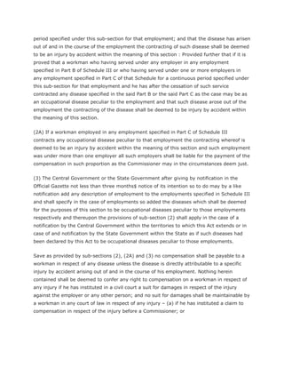 period specified under this sub-section for that employment; and that the disease has arisen
out of and in the course of the employment the contracting of such disease shall be deemed
to be an injury by accident within the meaning of this section : Provided further that if it is
proved that a workman who having served under any employer in any employment
specified in Part B of Schedule III or who having served under one or more employers in
any employment specified in Part C of that Schedule for a continuous period specified under
this sub-section for that employment and he has after the cessation of such service
contracted any disease specified in the said Part B or the said Part C as the case may be as
an occupational disease peculiar to the employment and that such disease arose out of the
employment the contracting of the disease shall be deemed to be injury by accident within
the meaning of this section.


(2A) If a workman employed in any employment specified in Part C of Schedule III
contracts any occupational disease peculiar to that employment the contracting whereof is
deemed to be an injury by accident within the meaning of this section and such employment
was under more than one employer all such employers shall be liable for the payment of the
compensation in such proportion as the Commissioner may in the circumstances deem just.


(3) The Central Government or the State Government after giving by notification in the
Official Gazette not less than three months$ notice of its intention so to do may by a like
notification add any description of employment to the employments specified in Schedule III
and shall specify in the case of employments so added the diseases which shall be deemed
for the purposes of this section to be occupational diseases peculiar to those employments
respectively and thereupon the provisions of sub-section (2) shall apply in the case of a
notification by the Central Government within the territories to which this Act extends or in
case of and notification by the State Government within the State as if such diseases had
been declared by this Act to be occupational diseases peculiar to those employments.


Save as provided by sub-sections (2), (2A) and (3) no compensation shall be payable to a
workman in respect of any disease unless the disease is directly attributable to a specific
injury by accident arising out of and in the course of his employment. Nothing herein
contained shall be deemed to confer any right to compensation on a workman in respect of
any injury if he has instituted in a civil court a suit for damages in respect of the injury
against the employer or any other person; and no suit for damages shall be maintainable by
a workman in any court of law in respect of any injury – (a) if he has instituted a claim to
compensation in respect of the injury before a Commissioner; or
 
