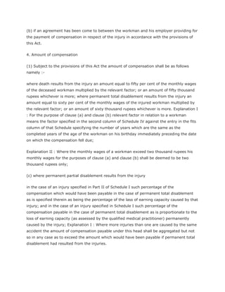 (b) if an agreement has been come to between the workman and his employer providing for
the payment of compensation in respect of the injury in accordance with the provisions of
this Act.


4. Amount of compensation


(1) Subject to the provisions of this Act the amount of compensation shall be as follows
namely :-


where death results from the injury an amount equal to fifty per cent of the monthly wages
of the deceased workman multiplied by the relevant factor; or an amount of fifty thousand
rupees whichever is more; where permanent total disablement results from the injury an
amount equal to sixty per cent of the monthly wages of the injured workman multiplied by
the relevant factor; or an amount of sixty thousand rupees whichever is more. Explanation I
: For the purpose of clause (a) and clause (b) relevant factor in relation to a workman
means the factor specified in the second column of Schedule IV against the entry in the fits
column of that Schedule specifying the number of years which are the same as the
completed years of the age of the workman on his birthday immediately preceding the date
on which the compensation fell due;


Explanation II : Where the monthly wages of a workman exceed two thousand rupees his
monthly wages for the purposes of clause (a) and clause (b) shall be deemed to be two
thousand rupees only;


(c) where permanent partial disablement results from the injury


in the case of an injury specified in Part II of Schedule I such percentage of the
compensation which would have been payable in the case of permanent total disablement
as is specified therein as being the percentage of the lass of earning capacity caused by that
injury; and in the case of an injury specified in Schedule I such percentage of the
compensation payable in the case of permanent total disablement as is proportionate to the
loss of earning capacity (as assessed by the qualified medical practitioner) permanently
caused by the injury; Explanation I : Where more injuries than one are caused by the same
accident the amount of compensation payable under this head shall be aggregated but not
so in any case as to exceed the amount which would have been payable if permanent total
disablement had resulted from the injuries.
 