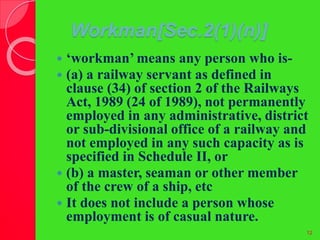 Workman[Sec.2(1)(n)]
 ‘workman’ means any person who is-
 (a) a railway servant as defined in
clause (34) of section 2 of the Railways
Act, 1989 (24 of 1989), not permanently
employed in any administrative, district
or sub-divisional office of a railway and
not employed in any such capacity as is
specified in Schedule II, or
 (b) a master, seaman or other member
of the crew of a ship, etc
 It does not include a person whose
employment is of casual nature.
12
 
