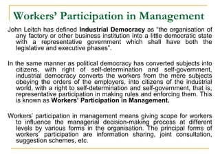 Workers’ Participation in Management
John Leitch has defined Industrial Democracy as “the organisation of
any factory or other business institution into a little democratic state
with a representative government which shall have both the
legislative and executive phases”.
In the same manner as political democracy has converted subjects into
citizens, with right of self-determination and self-government,
industrial democracy converts the workers from the mere subjects
obeying the orders of the employers, into citizens of the industrial
world, with a right to self-determination and self-government, that is,
representative participation in making rules and enforcing them. This
is known as Workers’ Participation in Management.
Workers’ participation in management means giving scope for workers
to influence the managerial decision-making process at different
levels by various forms in the organisation. The principal forms of
workers’ participation are information sharing, joint consultation,
suggestion schemes, etc.
 
