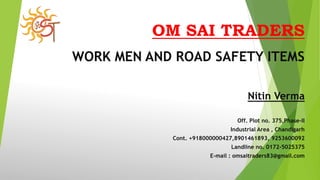 OM SAI TRADERS
WORK MEN AND ROAD SAFETY ITEMS
Nitin Verma
Off. Plot no. 375,Phase-II
Industrial Area , Chandigarh
Cont. +918000000427,8901461893, 9253600092
Landline no. 0172-5025375
E-mail : omsaitraders83@gmail.com
 