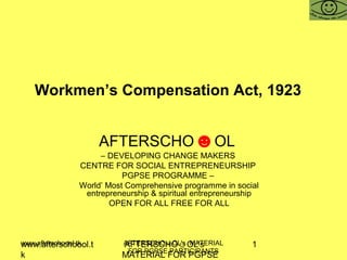 www.afterschoool.t
k
AFTERSCHO☺OL's
MATERIAL FOR PGPSE
1www.afterschoool.tk AFTERSCHO☺OL's MATERIAL
FOR PGPSE PARTICIPANTS
Workmen’s Compensation Act, 1923
AFTERSCHO☻OL
– DEVELOPING CHANGE MAKERS
CENTRE FOR SOCIAL ENTREPRENEURSHIP
PGPSE PROGRAMME –
World’ Most Comprehensive programme in social
entrepreneurship & spiritual entrepreneurship
OPEN FOR ALL FREE FOR ALL
 