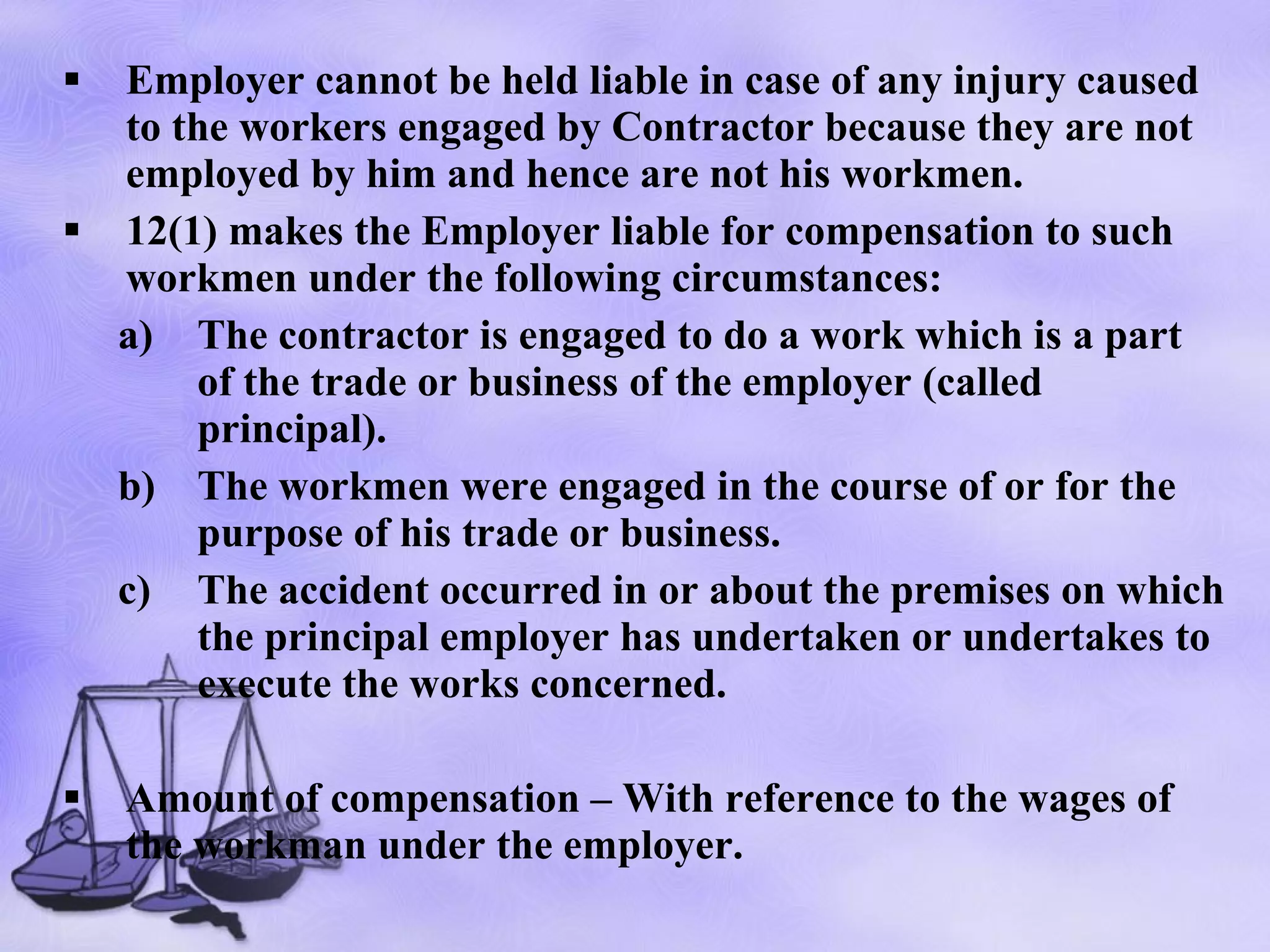 Employer cannot be held liable in case of any injury caused to the workers engaged by Contractor because they are not employed by him and hence are not his workmen. 12(1) makes the Employer liable for compensation to such workmen under the following circumstances: The contractor is engaged to do a work which is a part of the trade or business of the employer (called principal). The workmen were engaged in the course of or for the purpose of his trade or business. The accident occurred in or about the premises on which the principal employer has undertaken or undertakes to execute the works concerned. Amount of compensation – With reference to the wages of the workman under the employer. 