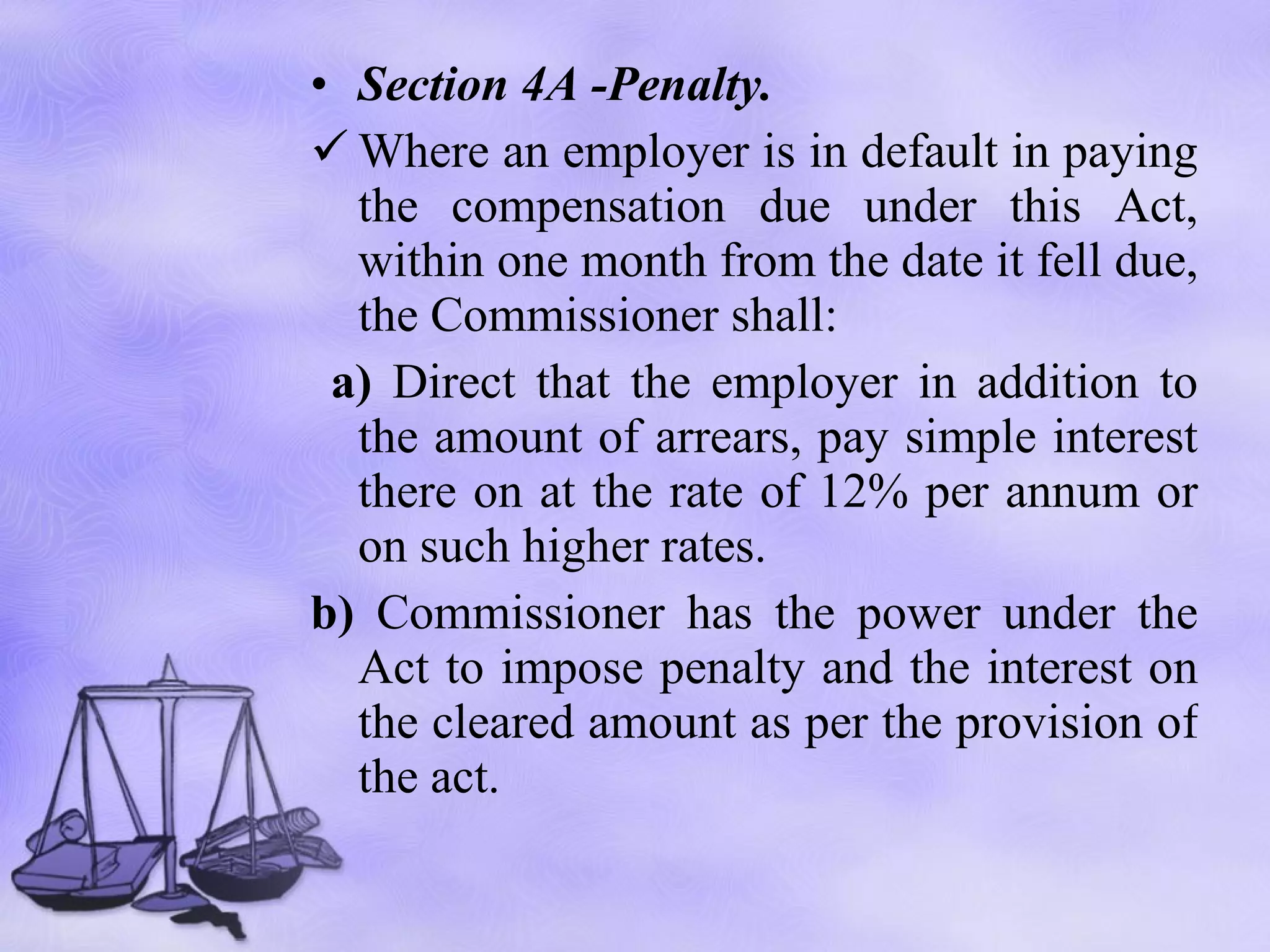Section 4A -Penalty. Where an employer is in default in paying the compensation due under this Act, within one month from the date it fell due, the Commissioner shall: a)  Direct that the employer in addition to the amount of arrears, pay simple interest there on at the rate of 12% per annum or on such higher rates.  b)  Commissioner has the power under the Act to impose penalty and the interest on the cleared amount as per the provision of the act. 