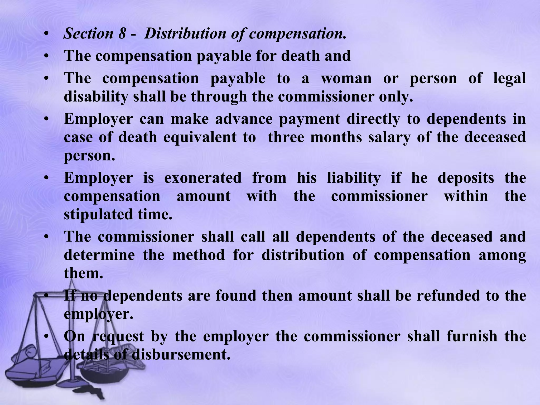 Section 8  -  Distribution of compensation.   The compensation payable for death and The compensation payable to a woman or person of legal disability shall be through the commissioner only. Employer can make advance payment directly to dependents in case of death equivalent to  three months salary of the deceased person. Employer is exonerated from his liability if he deposits the compensation amount with the commissioner within the stipulated time.  The commissioner shall call all dependents of the deceased and determine the method for distribution of compensation among them. If no dependents are found then amount shall be refunded to the employer. On request by the employer the commissioner shall furnish the details of disbursement.  