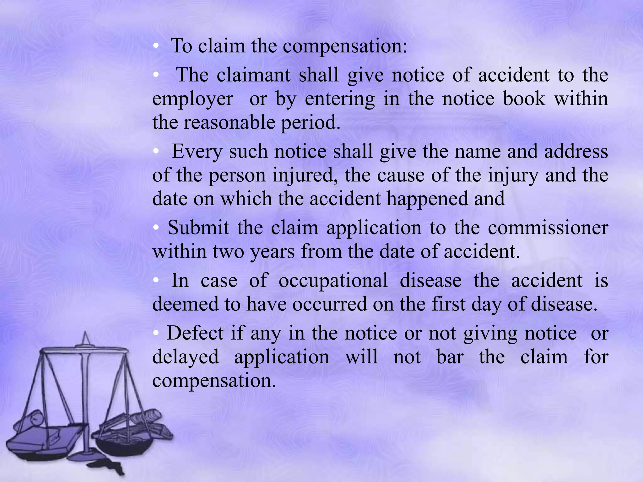 To claim the compensation: The claimant shall give notice of accident to the employer  or by entering in the notice book within the reasonable period.  Every such notice shall give the name and address of the person injured, the cause of the injury and the date on which the accident happened  and Submit the claim application to the commissioner within two years from the date of accident. In case of occupational disease the accident is deemed to have occurred on the first day of disease. Defect if any in the notice or not giving notice  or delayed application will not bar the claim for compensation. 