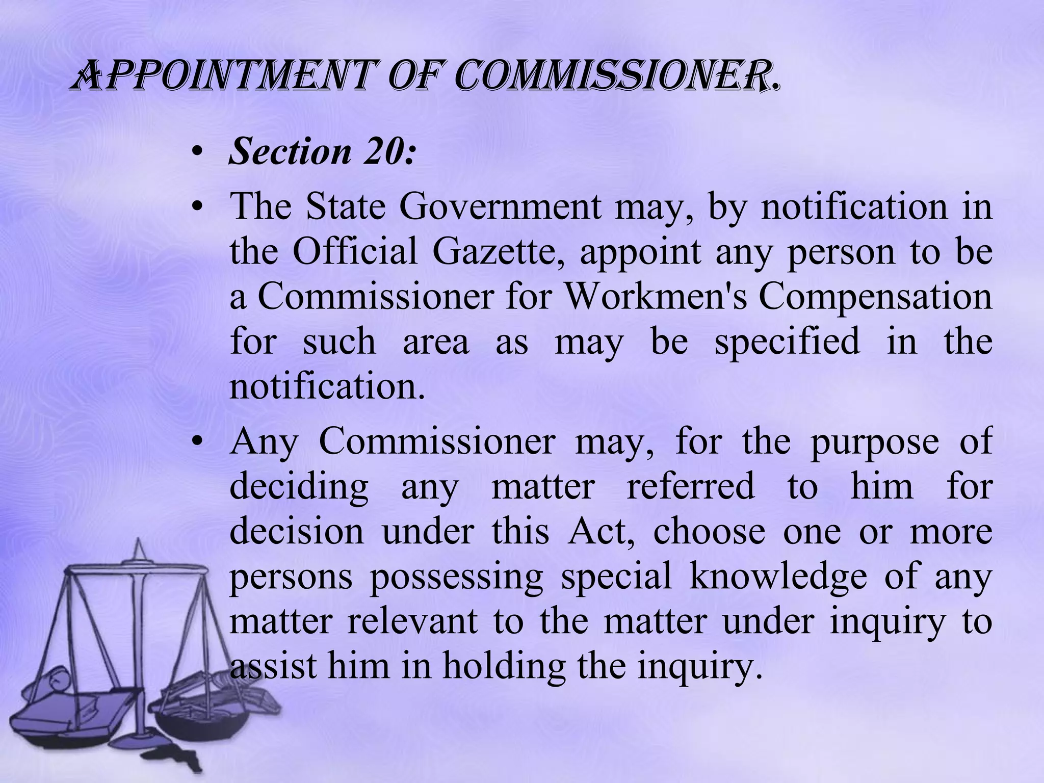Appointment of commissioner . Section 20: The State Government may, by notification in the Official Gazette, appoint any person to be a Commissioner for Workmen's Compensation for such area as may be specified in the notification. Any Commissioner may, for the purpose of deciding any matter referred to him for decision under this Act, choose one or more persons possessing special knowledge of any matter relevant to the matter under inquiry to assist him in holding the inquiry.  