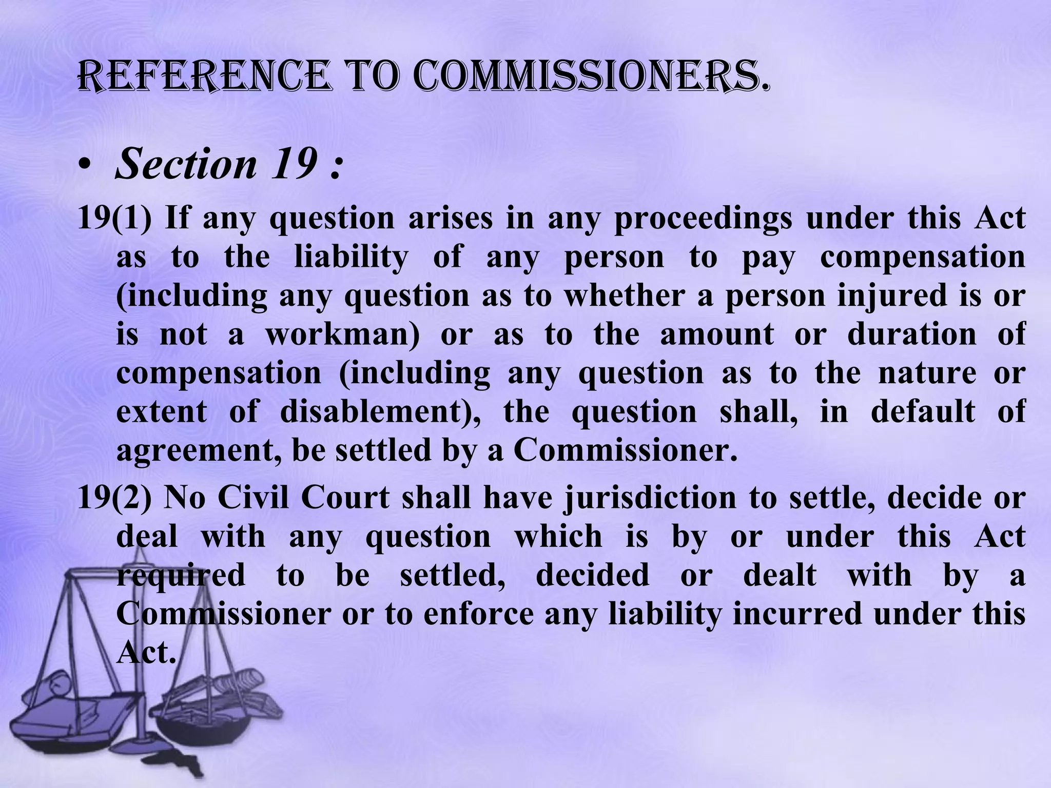 Reference to commissioners. Section 19 : 19(1) If any question arises in any proceedings under this Act as to the liability of any person to pay compensation (including any question as to whether a person injured is or is not a workman) or as to the amount or duration of compensation (including any question as to the nature or extent of disablement), the question shall, in default of agreement, be settled by a Commissioner.  19(2) No Civil Court shall have jurisdiction to settle, decide or deal with any question which is by or under this Act required to be settled, decided or dealt with by a Commissioner or to enforce any liability incurred under this Act. 