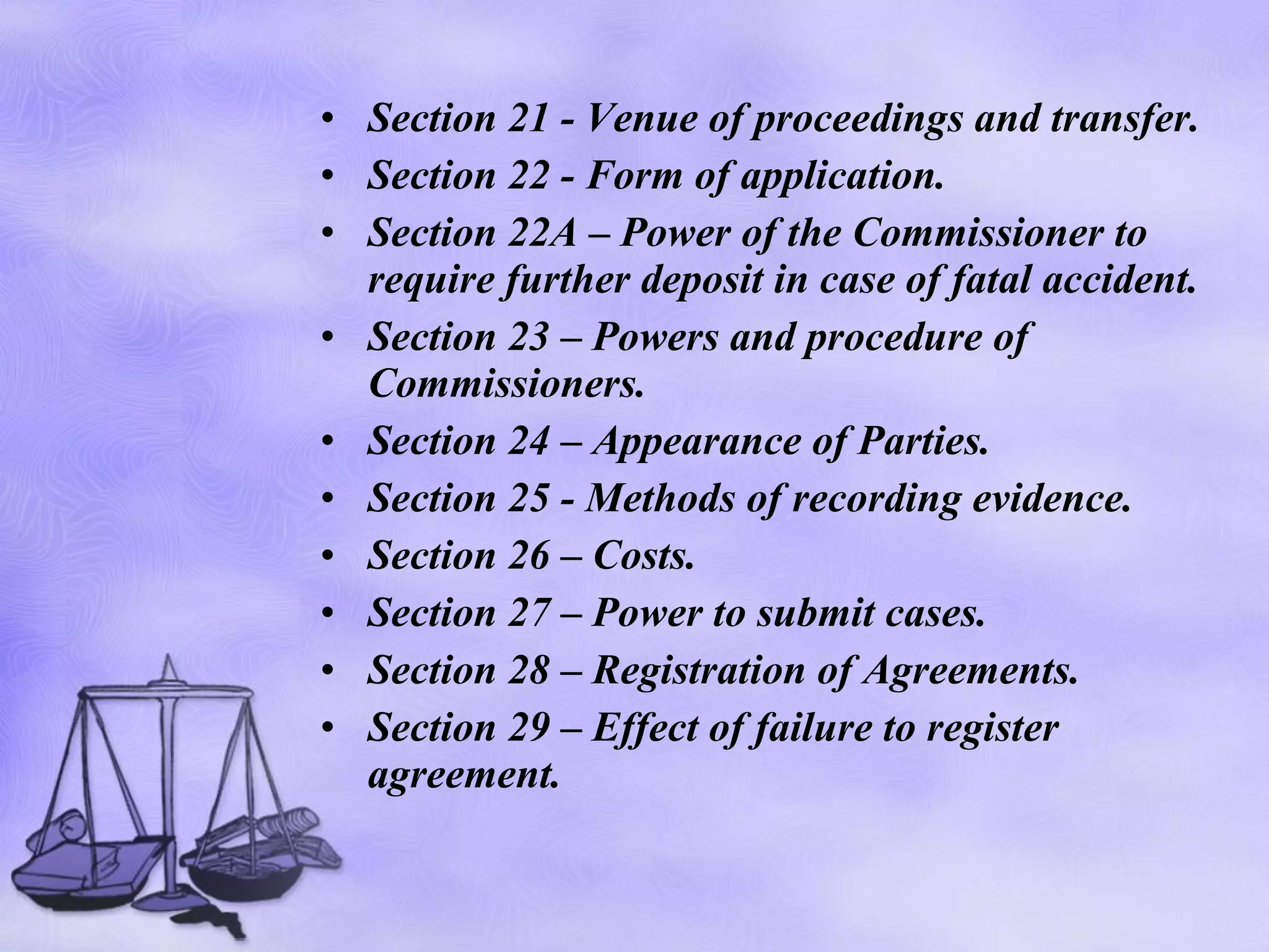 Section 21 - Venue of proceedings and transfer. Section 22 - Form of application. Section 22A – Power of the Commissioner to require further deposit in case of fatal accident. Section 23 – Powers and procedure of Commissioners. Section 24 – Appearance of Parties. Section 25 - Methods of recording evidence. Section 26 – Costs. Section 27 – Power to submit cases. Section 28 – Registration of Agreements. Section 29 – Effect of failure to register agreement. 