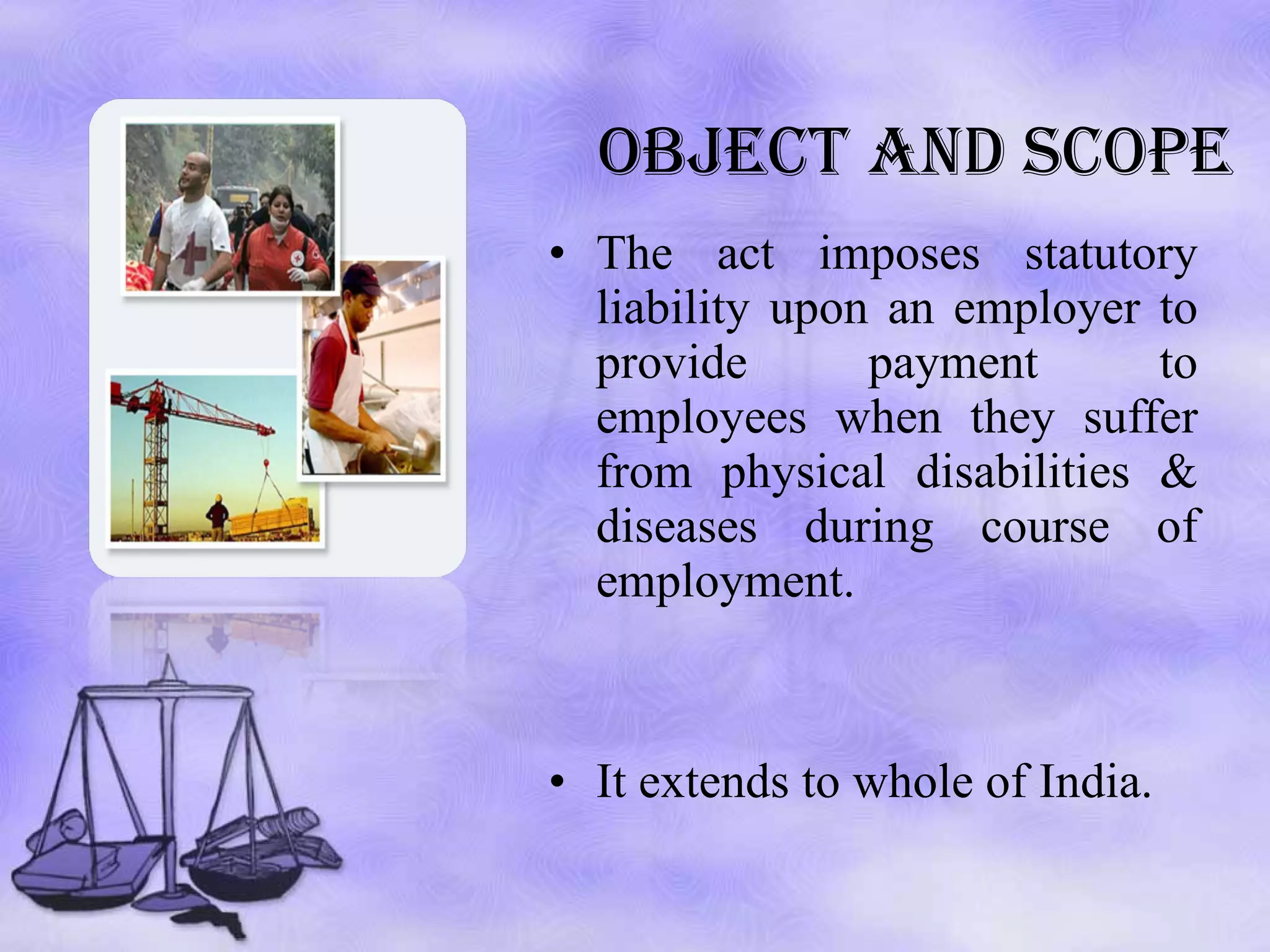 OBJECT AND SCOPE The act imposes statutory liability upon an employer to provide payment to employees when they suffer from physical disabilities & diseases during course of employment. It extends to whole of India.  
