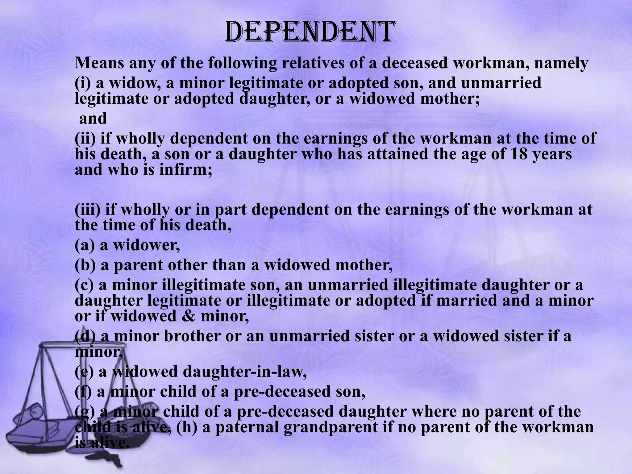 DEPENDENT Means any of the following relatives of a deceased workman, namely  (i) a widow, a minor legitimate or adopted son, and unmarried legitimate or adopted daughter, or a widowed mother;   and  (ii) if wholly dependent on the earnings of the workman at the time of his death, a son or a daughter who has attained the age of 18 years and who is infirm;  (iii) if wholly or in part dependent on the earnings of the workman at the time of his death,  (a) a widower,  (b) a parent other than a widowed mother,  (c) a minor illegitimate son, an unmarried illegitimate daughter or a daughter legitimate or illegitimate or adopted if married and a minor or if widowed & minor,  (d) a minor brother or an unmarried sister or a widowed sister if a minor,  (e) a widowed daughter-in-law,  (f) a minor child of a pre-deceased son,  (g) a minor child of a pre-deceased daughter where no parent of the child is alive, (h) a paternal grandparent if no parent of the workman is alive.  